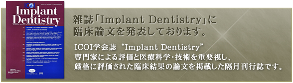 世界的に有名な雑誌「implant deentistry」に臨床論文を発表しております。ICOI学会誌　“Implant Dentistry”
専門家による評価と医療科学・技術を重要視し、
厳格に評価された臨床結果の論文を掲載した隔月刊行誌です。